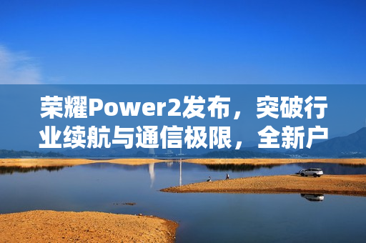荣耀Power2发布，突破行业续航与通信极限，全新户外轻旗舰重磅登场