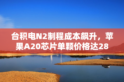 台积电N2制程成本飙升，苹果A20芯片单颗价格达280美元，涨幅超80%
