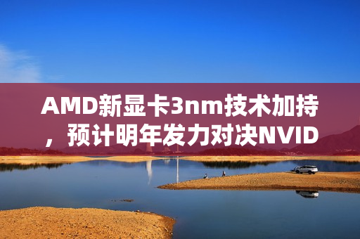 AMD新显卡3nm技术加持，预计明年发力对决NVIDIA，一场技术与创新的较量