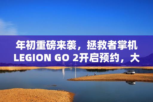 年初重磅来袭，拯救者掌机LEGION GO 2开启预约，大招等你来体验！