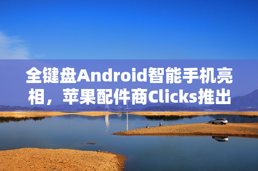 全键盘Android智能手机亮相，苹果配件商Clicks推出独立安卓智能手机设备