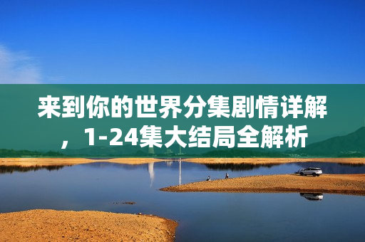 来到你的世界分集剧情详解，1-24集大结局全解析