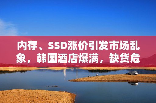 内存、SSD涨价引发市场乱象，韩国酒店爆满，缺货危机导致高管失业风险大增