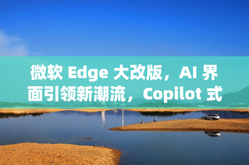微软 Edge 大改版，AI 界面引领新潮流，Copilot 式体验重磅来袭