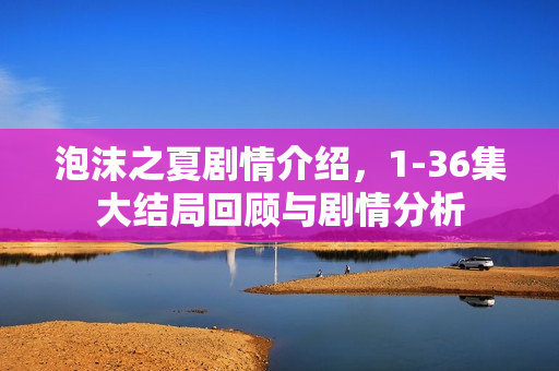 泡沫之夏剧情介绍，1-36集大结局回顾与剧情分析