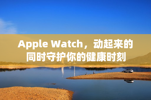 Apple Watch，动起来的同时守护你的健康时刻