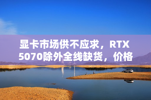 显卡市场供不应求，RTX 5070除外全线缺货，价格大幅上涨！