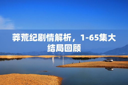 莽荒纪剧情解析，1-65集大结局回顾