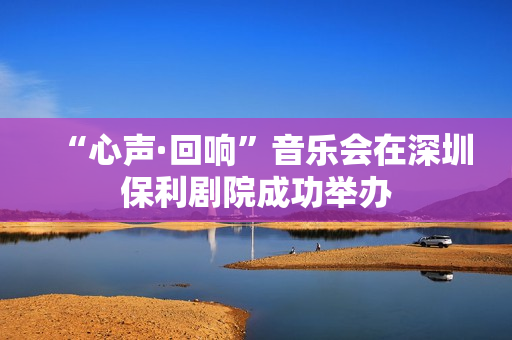 “心声·回响”音乐会在深圳保利剧院成功举办