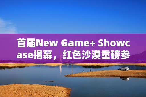 首届New Game+ Showcase揭幕，红色沙漠重磅参展预告
