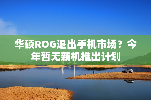华硕ROG退出手机市场？今年暂无新机推出计划