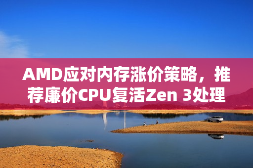 AMD应对内存涨价策略，推荐廉价CPU复活Zen 3处理器，助力用户省钱