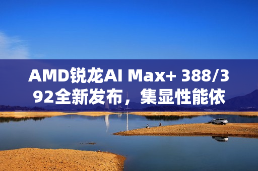 AMD锐龙AI Max+ 388/392全新发布，集显性能依旧强悍至巅峰