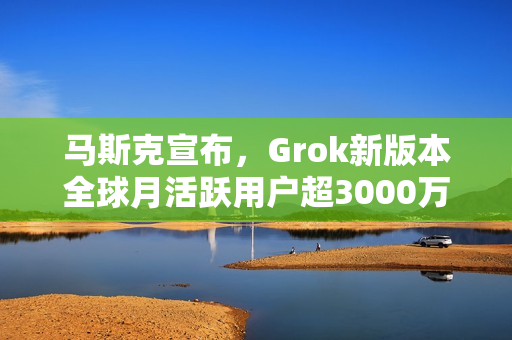 马斯克宣布，Grok新版本全球月活跃用户超3000万，全新发布亮相！