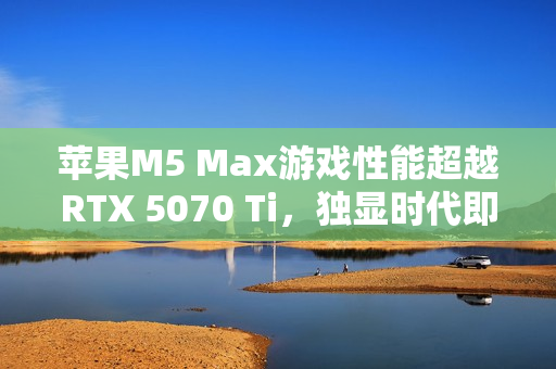 苹果M5 Max游戏性能超越RTX 5070 Ti，独显时代即将终结？