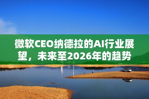 微软CEO纳德拉的AI行业展望，未来至2026年的趋势洞察