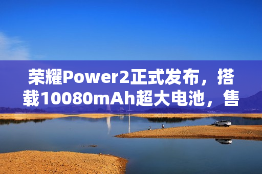 荣耀Power2正式发布，搭载10080mAh超大电池，售价2699元起
