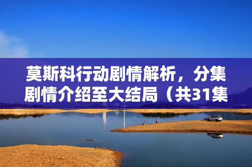 莫斯科行动剧情解析，分集剧情介绍至大结局（共31集）