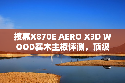 技嘉X870E AERO X3D WOOD实木主板评测，顶级性能与独特设计的完美融合，DIY审美新标杆