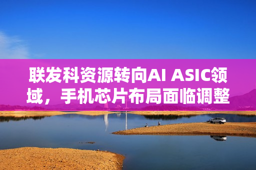 联发科资源转向AI ASIC领域，手机芯片布局面临调整挑战