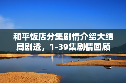 和平饭店分集剧情介绍大结局剧透，1-39集剧情回顾与结局揭秘