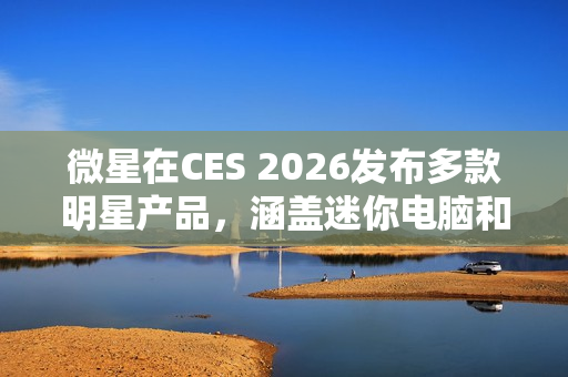 微星在CES 2026发布多款明星产品，涵盖迷你电脑和路由器等