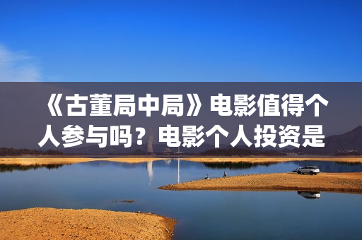 《古董局中局》电影值得个人参与吗？电影个人投资是真的吗？(古董局中局之掠宝清单 电视剧)