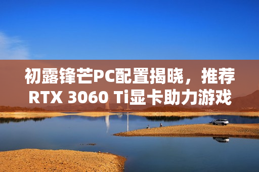 初露锋芒PC配置揭晓，推荐RTX 3060 Ti显卡助力游戏体验