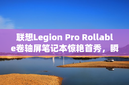 联想Legion Pro Rollable卷轴屏笔记本惊艳首秀，瞬间切换多种屏幕尺寸