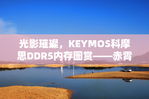 光影璀璨，KEYMOS科摩思DDR5内存图赏——赤霄白帝，双通道内存震撼亮相，性能飙升至6000MHz