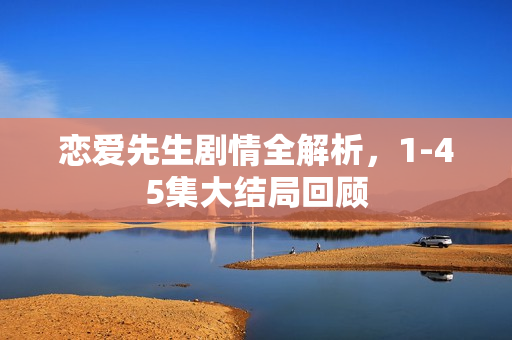 恋爱先生剧情全解析，1-45集大结局回顾