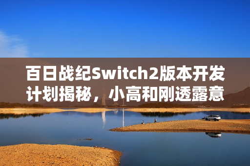 百日战纪Switch2版本开发计划揭秘，小高和刚透露意向