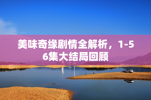 美味奇缘剧情全解析，1-56集大结局回顾