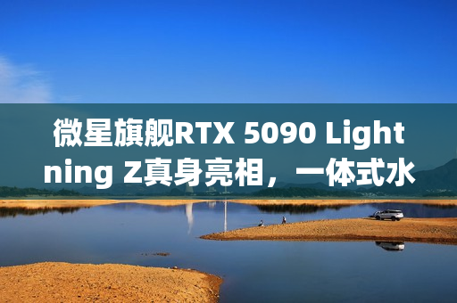 微星旗舰RTX 5090 Lightning Z真身亮相，一体式水冷与豪华LCD显示屏曝光