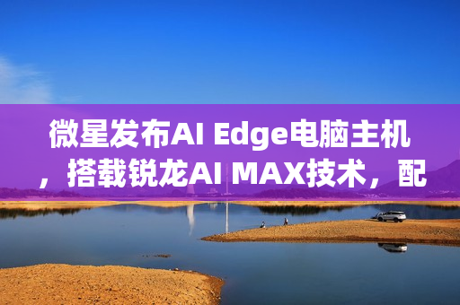 微星发布AI Edge电脑主机，搭载锐龙AI MAX技术，配备强大内存性能！