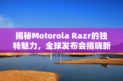 揭秘Motorola Razr的独特魅力，全球发布会揭晓新特性与细节