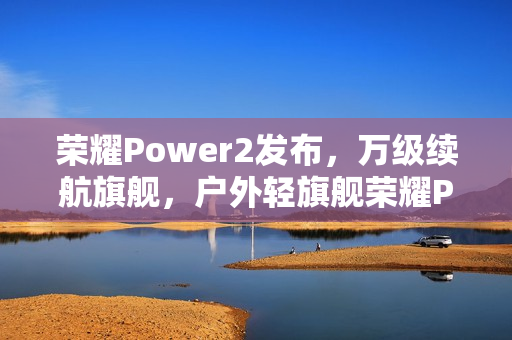 荣耀Power2发布，万级续航旗舰，户外轻旗舰荣耀Power2售价2699元起，搭载旗舰通信技术