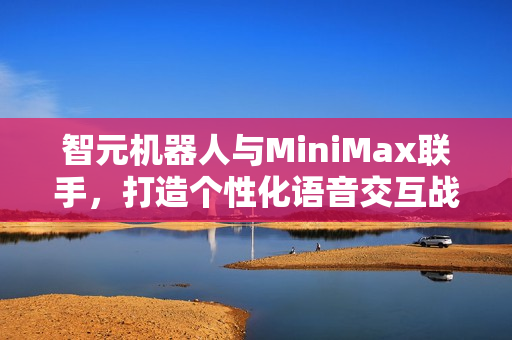 智元机器人与MiniMax联手，打造个性化语音交互战略合作