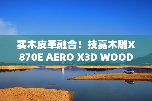 实木皮革融合！技嘉木雕X870E AERO X3D WOOD主板惊艳图赏