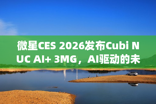 微星CES 2026发布Cubi NUC AI+ 3MG，AI驱动的未来超紧凑Copilot+电脑亮相