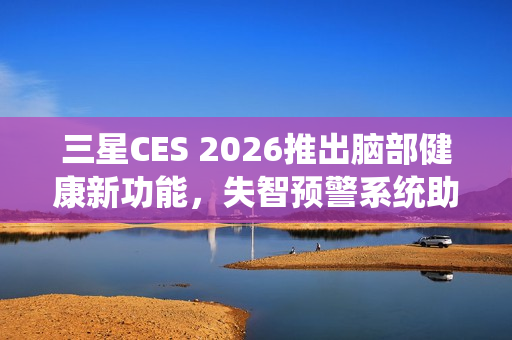 三星CES 2026推出脑部健康新功能，失智预警系统助力记忆障碍预防