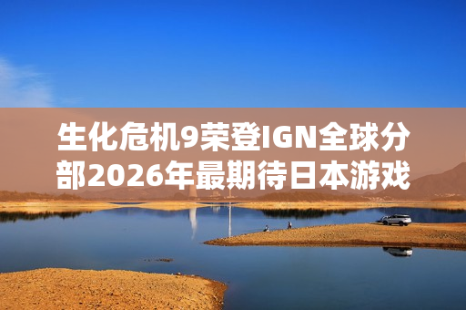 生化危机9荣登IGN全球分部2026年最期待日本游戏榜首