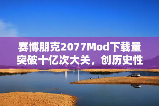 赛博朋克2077Mod下载量突破十亿次大关，创历史性里程碑！