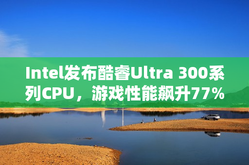 Intel发布酷睿Ultra 300系列CPU，游戏性能飙升77%，续航达惊人27小时！