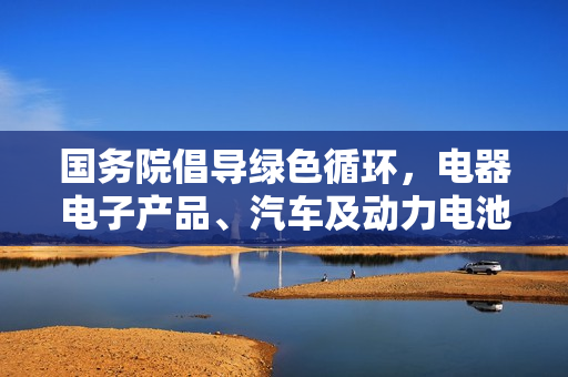 国务院倡导绿色循环,电器电子产品、汽车及动力电池生产企业的回收利用责任与行动 国务院倡导绿色循环,电器电子产品、汽车及动力电池生产企业的回收利用责任与行动