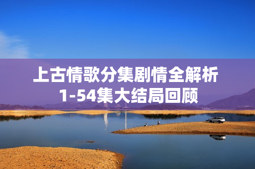 上古情歌分集剧情全解析 1-54集大结局回顾