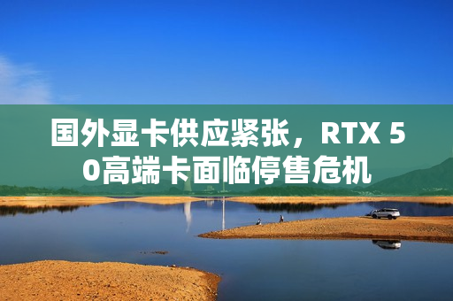 国外显卡供应紧张，RTX 50高端卡面临停售危机