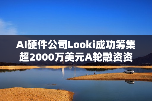 AI硬件公司Looki成功筹集超2000万美元A轮融资资金