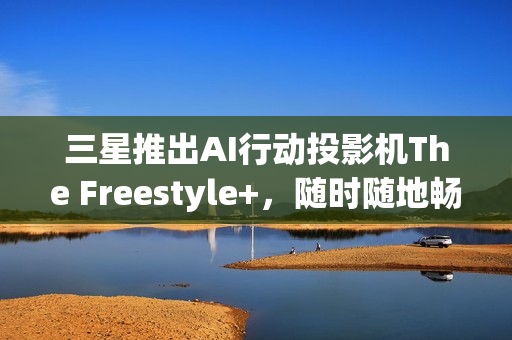 三星推出AI行动投影机The Freestyle+，随时随地畅享智能娱乐体验