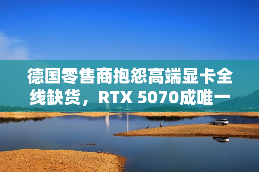 德国零售商抱怨高端显卡全线缺货，RTX 5070成唯一例外